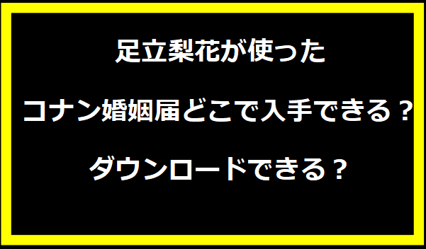 足立梨花が使ったコナン婚姻届どこで入手できる？ダウンロードできる？