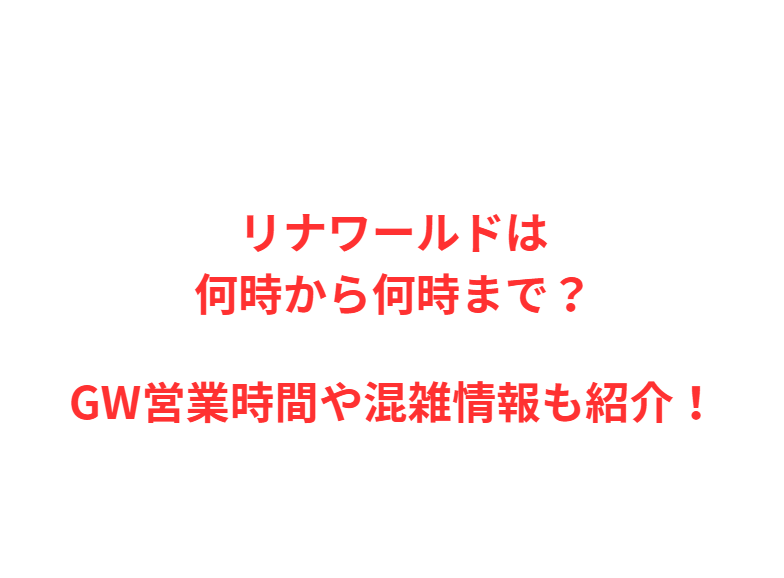 リナワールドは何時から何時まで？GW営業時間や混雑情報も紹介！