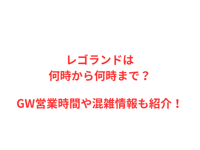 レゴランドは何時から何時まで？GW営業時間や混雑情報も紹介！
